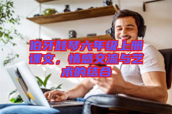 伯牙鼓琴六年級上冊課文，情感交流與藝術的結合