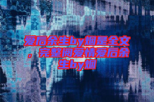 愛后余生by煙是全文，完整閱愛情愛后余生by煙