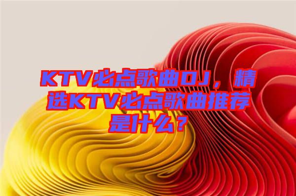 KTV必點(diǎn)歌曲DJ，精選KTV必點(diǎn)歌曲推薦是什么？