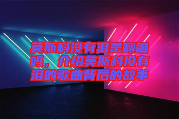 莫斯科沒有淚是翻唱嗎，介紹莫斯科沒有淚的歌曲背后的故事