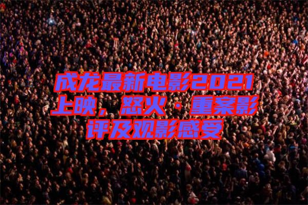 成龍最新電影2021上映，怒火·重案影評(píng)及觀影感受