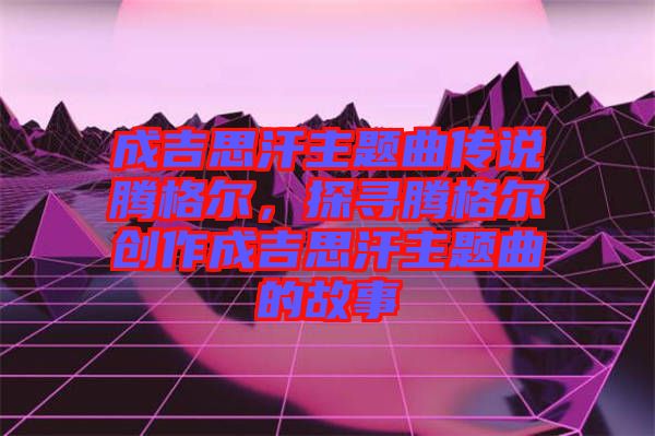 成吉思汗主題曲傳說騰格爾，探尋騰格爾創(chuàng)作成吉思汗主題曲的故事