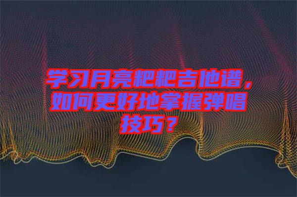 學習月亮粑粑吉他譜，如何更好地掌握彈唱技巧？