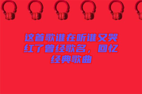 這首歌誰在聽誰又哭紅了曾經(jīng)歌名，回憶經(jīng)典歌曲