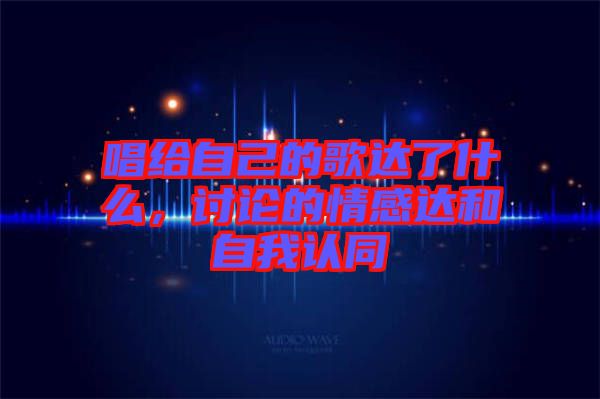 唱給自己的歌達了什么，討論的情感達和自我認同