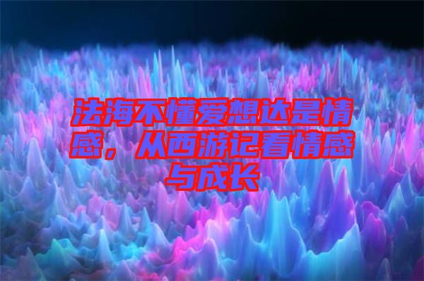 法海不懂愛(ài)想達(dá)是情感，從西游記看情感與成長(zhǎng)