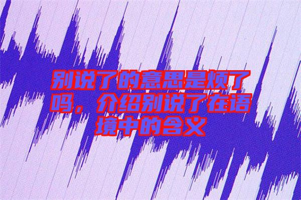 別說了的意思是煩了嗎，介紹別說了在語境中的含義