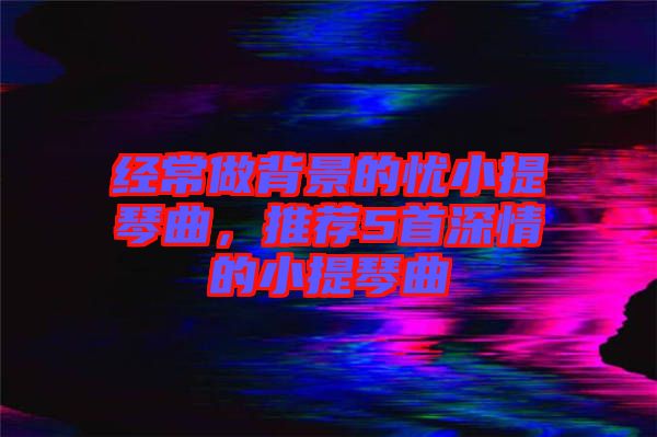 經(jīng)常做背景的憂小提琴曲，推薦5首深情的小提琴曲