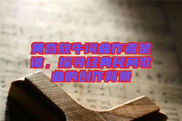 黃昏放牛詞曲作者是誰，探尋經(jīng)典民間歌曲的創(chuàng)作背景