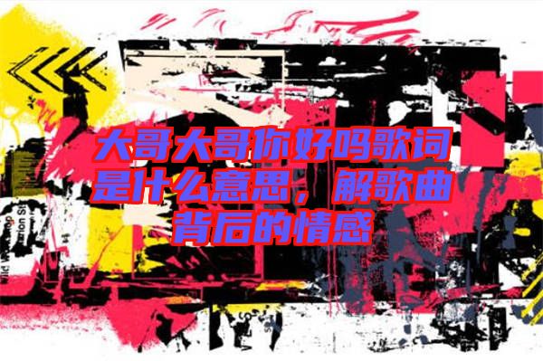 大哥大哥你好嗎歌詞是什么意思，解歌曲背后的情感