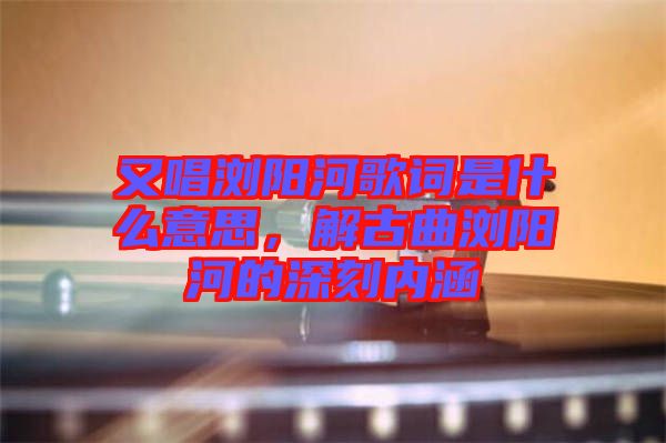 又唱瀏陽河歌詞是什么意思，解古曲瀏陽河的深刻內(nèi)涵