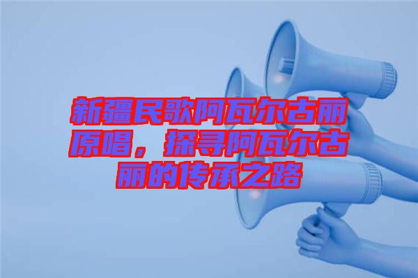 新疆民歌阿瓦爾古麗原唱，探尋阿瓦爾古麗的傳承之路