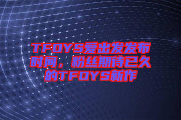 TFOYS愛出發(fā)發(fā)布時間，粉絲期待已久的TFOYS新作