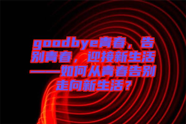 goodbye青春，告別青春，迎接新生活——如何從青春告別走向新生活？