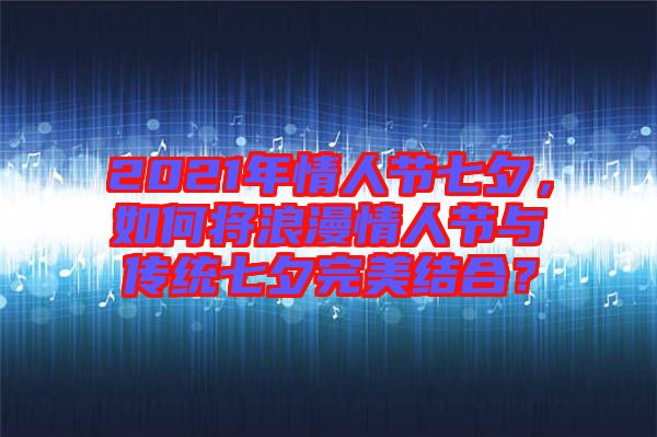 2021年情人節(jié)七夕，如何將浪漫情人節(jié)與傳統(tǒng)七夕完美結(jié)合？