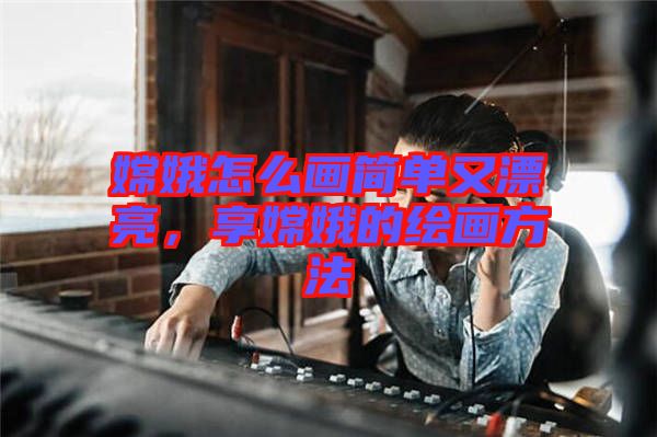 嫦娥怎么畫簡單又漂亮，享嫦娥的繪畫方法