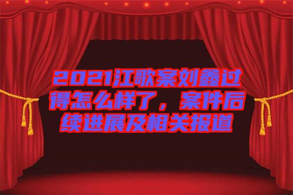 2021江歌案劉鑫過得怎么樣了，案件后續(xù)進(jìn)展及相關(guān)報(bào)道