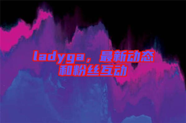 ladyga，最新動態(tài)和粉絲互動