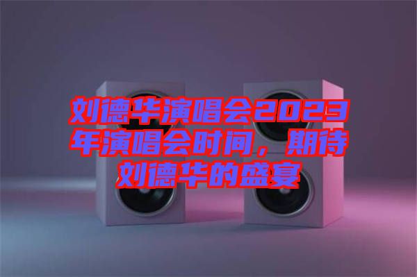 劉德華演唱會(huì)2023年演唱會(huì)時(shí)間，期待劉德華的盛宴