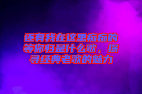 還有我在這里癡癡的等你歸是什么歌，探尋經(jīng)典老歌的魅力