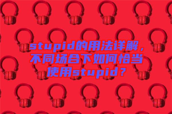 stupid的用法詳解，不同場合下如何恰當使用stupid？