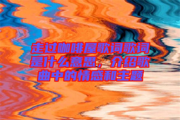 走過咖啡屋歌詞歌詞是什么意思，介紹歌曲中的情感和主題