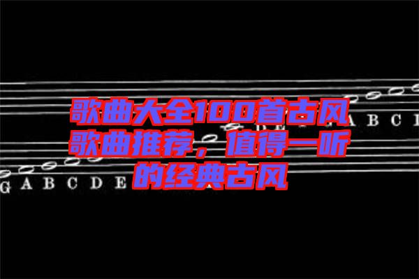 歌曲大全100首古風(fēng)歌曲推薦，值得一聽的經(jīng)典古風(fēng)