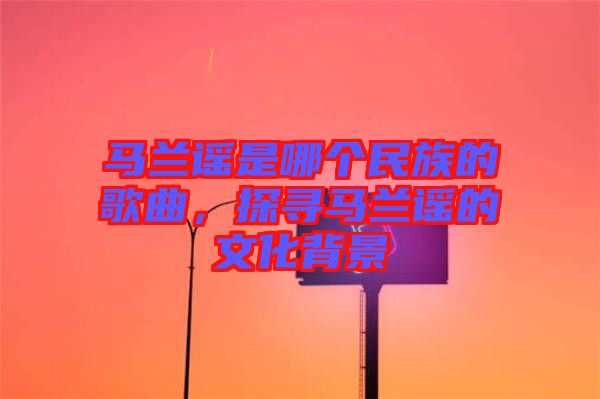 馬蘭謠是哪個(gè)民族的歌曲，探尋馬蘭謠的文化背景