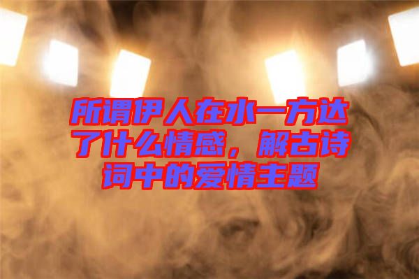 所謂伊人在水一方達了什么情感，解古詩詞中的愛情主題