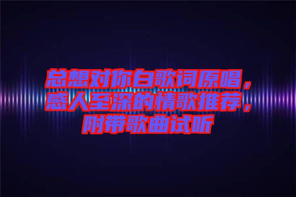 總想對你白歌詞原唱，感人至深的情歌推薦，附帶歌曲試聽