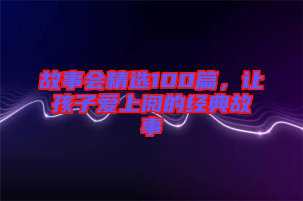 故事會(huì)精選100篇，讓孩子愛上閱的經(jīng)典故事