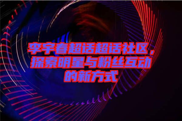 李宇春超話超話社區(qū)，探索明星與粉絲互動的新方式