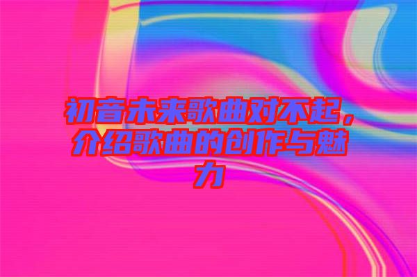 初音未來歌曲對(duì)不起，介紹歌曲的創(chuàng)作與魅力