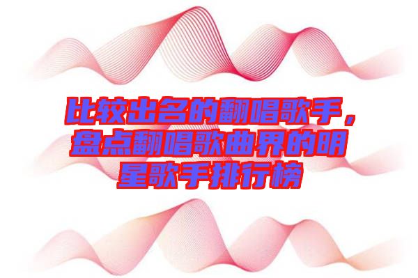 比較出名的翻唱歌手，盤(pán)點(diǎn)翻唱歌曲界的明星歌手排行榜