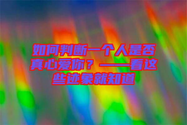 如何判斷一個人是否真心愛你？——看這些跡象就知道