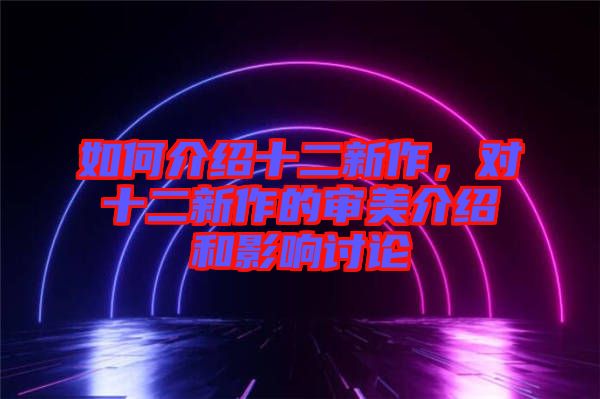 如何介紹十二新作，對(duì)十二新作的審美介紹和影響討論