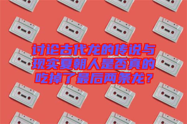 討論古代龍的傳說(shuō)與現(xiàn)實(shí)夏朝人是否真的吃掉了最后兩條龍？