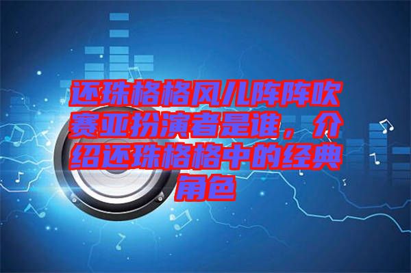 還珠格格風兒陣陣吹賽亞扮演者是誰，介紹還珠格格中的經典角色