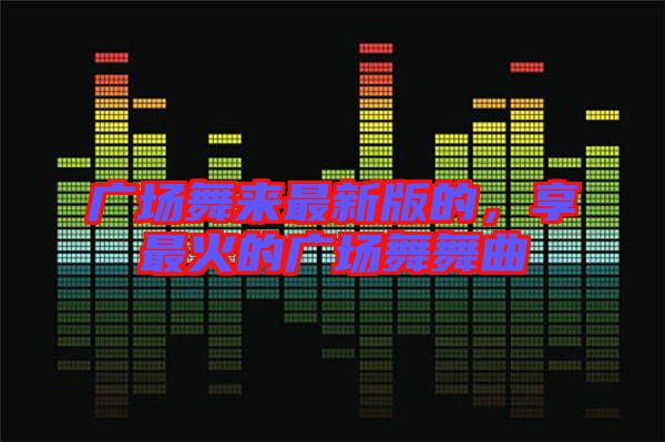 廣場舞來最新版的，享最火的廣場舞舞曲