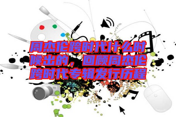 周杰倫跨時(shí)代什么時(shí)候出的，回顧周杰倫跨時(shí)代專輯發(fā)行歷程