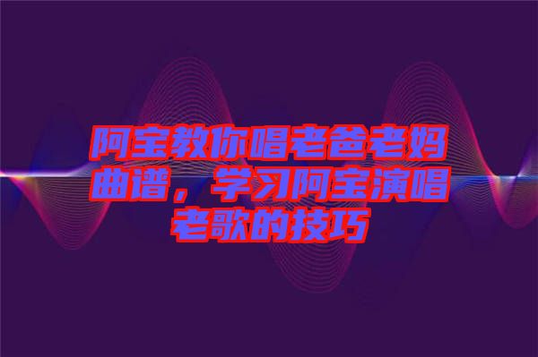 阿寶教你唱老爸老媽曲譜，學(xué)習(xí)阿寶演唱老歌的技巧