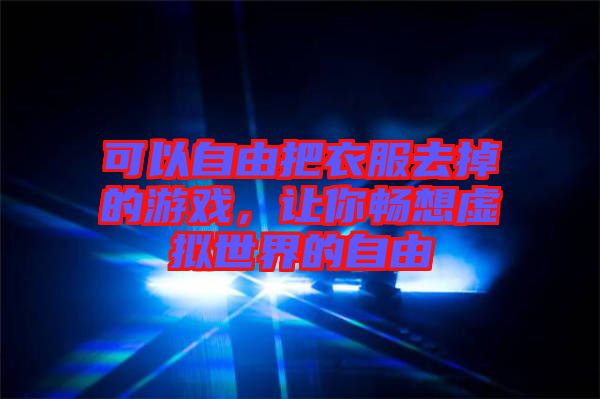 可以自由把衣服去掉的游戲，讓你暢想虛擬世界的自由