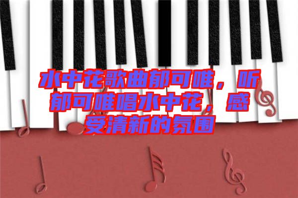 水中花歌曲郁可唯，聽郁可唯唱水中花，感受清新的氛圍