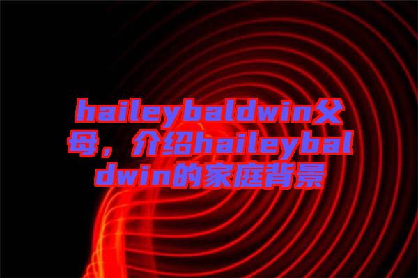 haileybaldwin父母，介紹haileybaldwin的家庭背景