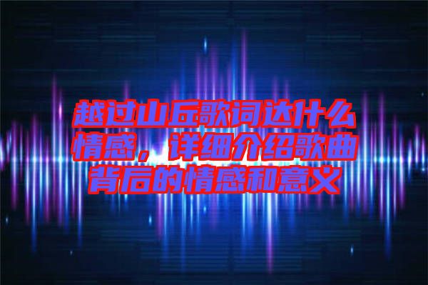 越過山丘歌詞達(dá)什么情感，詳細(xì)介紹歌曲背后的情感和意義