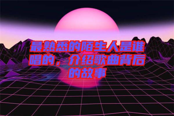 最熟悉的陌生人是誰唱的，介紹歌曲背后的故事