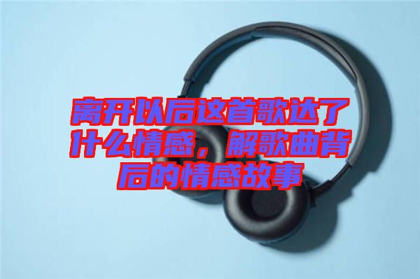 離開以后這首歌達(dá)了什么情感，解歌曲背后的情感故事