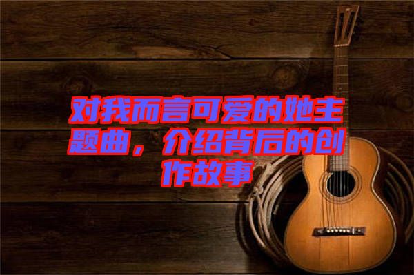 對(duì)我而言可愛的她主題曲，介紹背后的創(chuàng)作故事