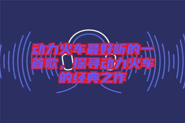 動(dòng)力火車最好聽的一首歌，探尋動(dòng)力火車的經(jīng)典之作