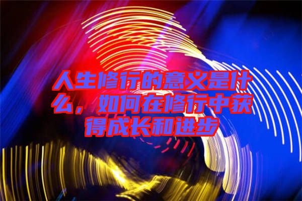 人生修行的意義是什么，如何在修行中獲得成長(zhǎng)和進(jìn)步